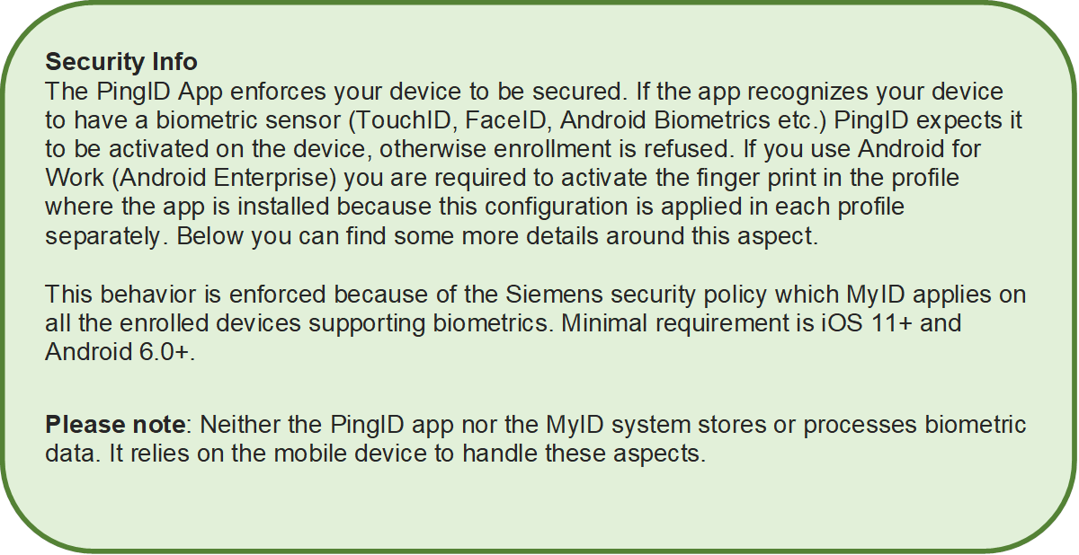 Security Info
The PingID App enforces your device to be secured. If the app recognizes your device to have a biometric sensor (TouchID, FaceID, Android Biometrics etc.) PingID expects it to be activated on the device, otherwise enrollment is refused. If you use Android for Work (Android Enterprise) you are required to activate the finger print in the profile where the app is installed because this configuration is applied in each profile separately. Below you can find some more details around this aspect.

This behavior is enforced because of the Siemens security policy which MyID applies on all the enrolled devices supporting biometrics. Minimal requirement is iOS 11+ and Android 6.0+.

Please note: Neither the PingID app nor the MyID system stores or processes biometric data. It relies on the mobile device to handle these aspects.

