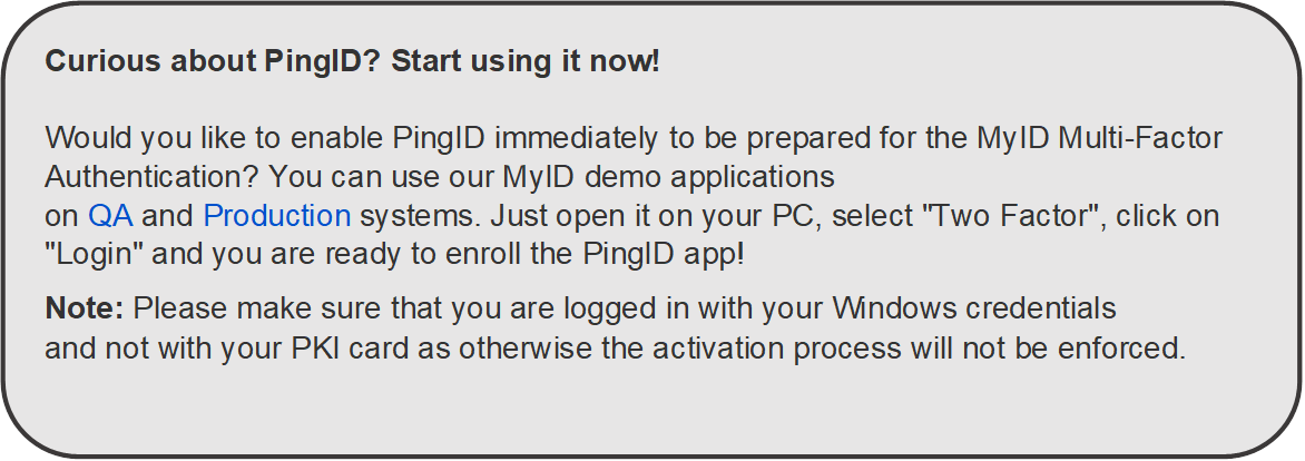 Curious about PingID? Start using it now!

Would you like to enable PingID immediately to be prepared for the MyID Multi-Factor Authentication? You can use our MyID demo applications on QA and Production systems. Just open it on your PC, select "Two Factor", click on "Login" and you are ready to enroll the PingID app!
Note: Please make sure that you are logged in with your Windows credentials and not with your PKI card as otherwise the activation process will not be enforced. 

