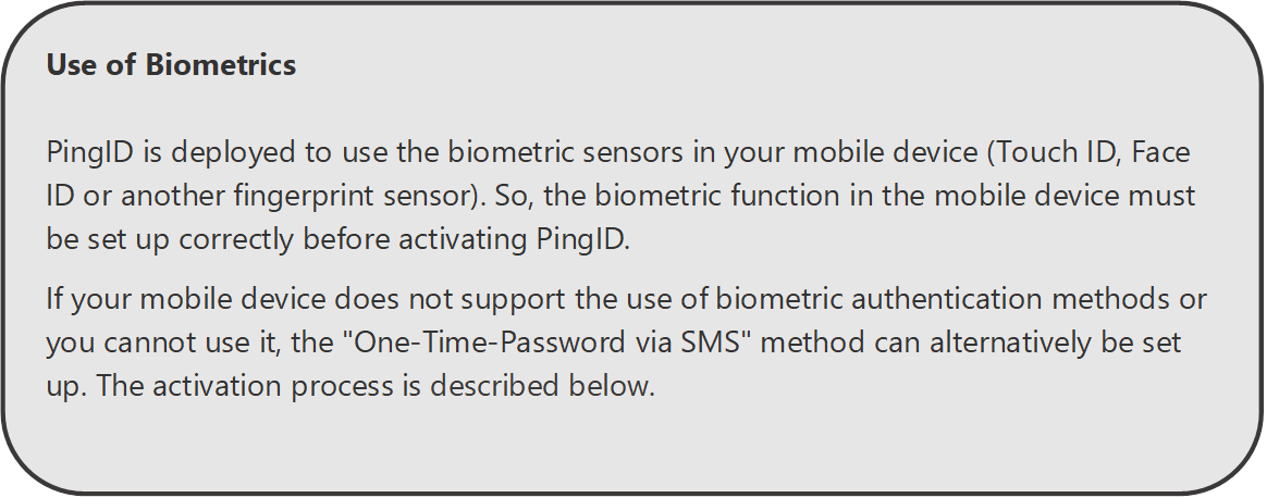 Use of Biometrics

PingID is deployed to use the biometric sensors in your mobile device (Touch ID, Face ID or another fingerprint sensor). So, the biometric function in the mobile device must be set up correctly before activating PingID.
If your mobile device does not support the use of biometric authentication methods or you cannot use it, the "One-Time-Password via SMS" method can alternatively be set up. The activation process is described below.

