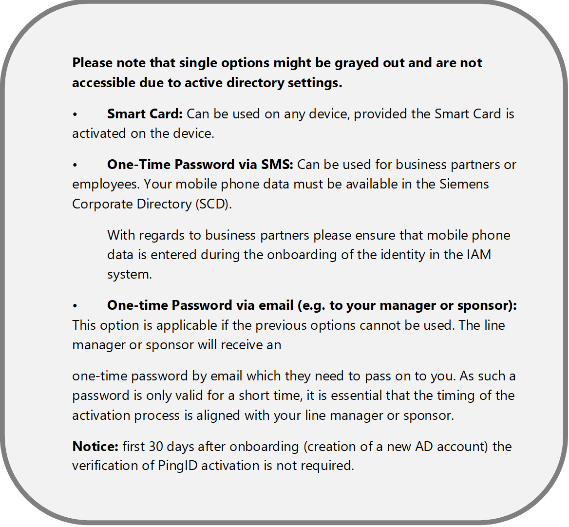 Please note that single options might be grayed out and are not accessible due to active directory settings.
	Smart Card: Can be used on any device, provided the Smart Card is activated on the device.
	One-Time Password via SMS: Can be used for business partners or employees. Your mobile phone data must be available in the Siemens Corporate Directory (SCD). 
With regards to business partners please ensure that mobile phone data is entered during the onboarding of the identity in the IAM system. 
	One-time Password via email (e.g. to your manager or sponsor): This option is applicable if the previous options cannot be used. The line manager or sponsor will receive an 
one-time password by email which they need to pass on to you. As such a password is only valid for a short time, it is essential that the timing of the activation process is aligned with your line manager or sponsor.
Notice: first 30 days after onboarding (creation of a new AD account) the verification of PingID activation is not required.
